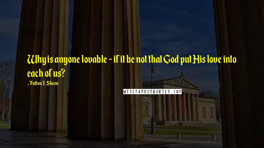 Fulton J. Sheen Quotes: Why is anyone lovable - if it be not that God put His love into each of us?