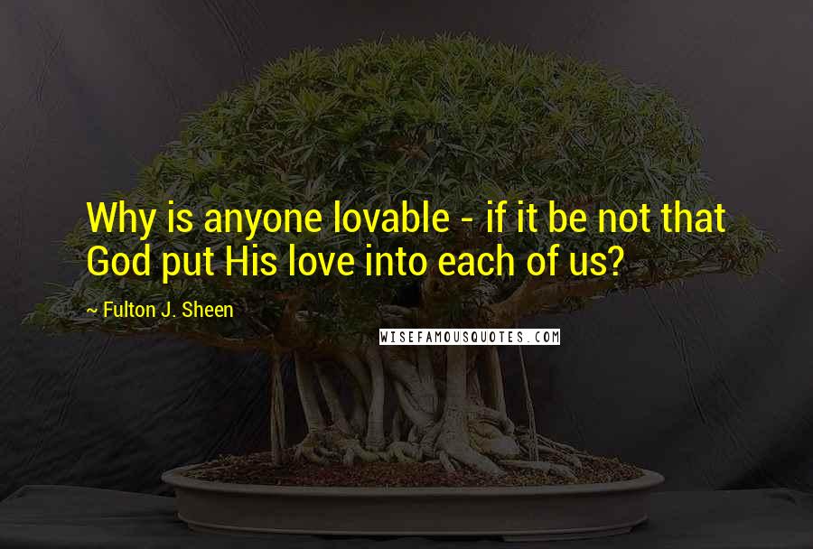 Fulton J. Sheen Quotes: Why is anyone lovable - if it be not that God put His love into each of us?