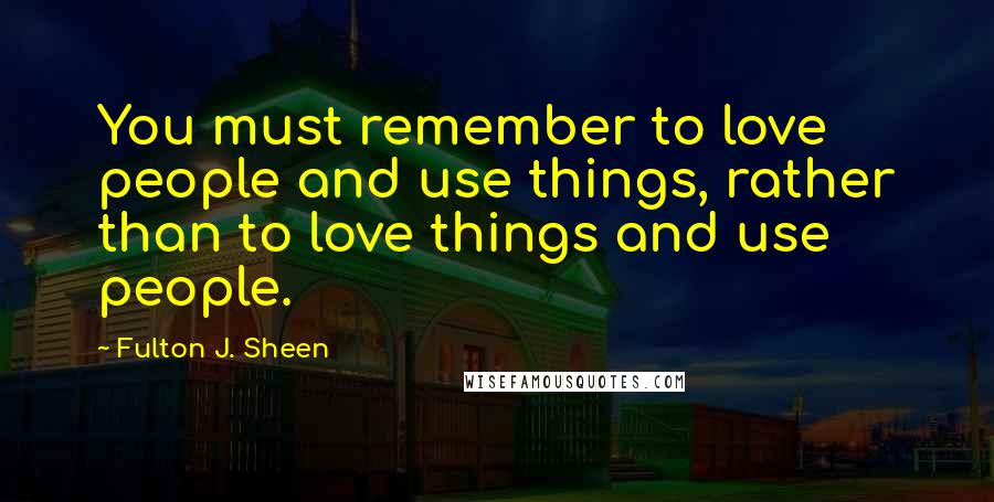 Fulton J. Sheen Quotes: You must remember to love people and use things, rather than to love things and use people.