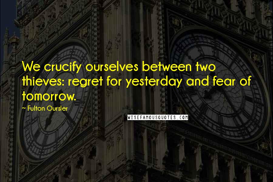 Fulton Oursler Quotes: We crucify ourselves between two thieves: regret for yesterday and fear of tomorrow.