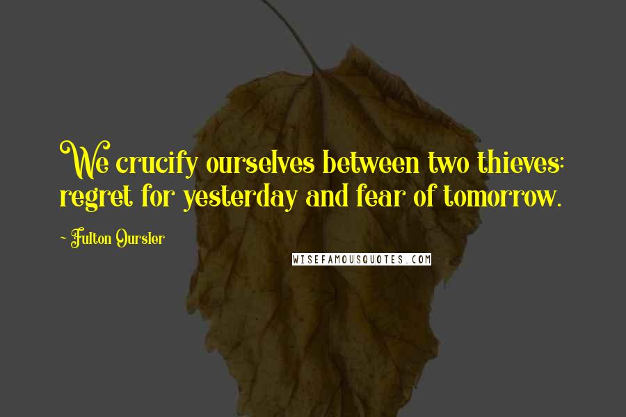 Fulton Oursler Quotes: We crucify ourselves between two thieves: regret for yesterday and fear of tomorrow.