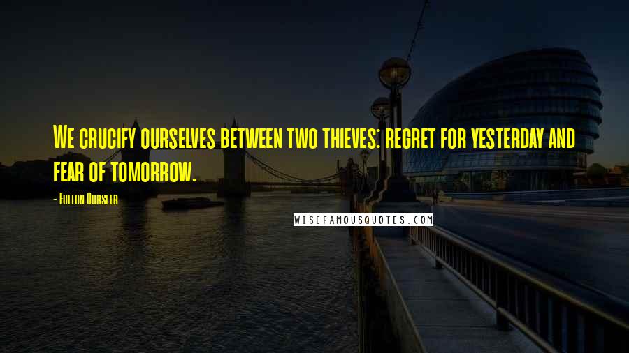 Fulton Oursler Quotes: We crucify ourselves between two thieves: regret for yesterday and fear of tomorrow.