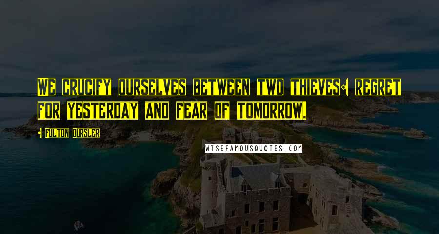 Fulton Oursler Quotes: We crucify ourselves between two thieves: regret for yesterday and fear of tomorrow.