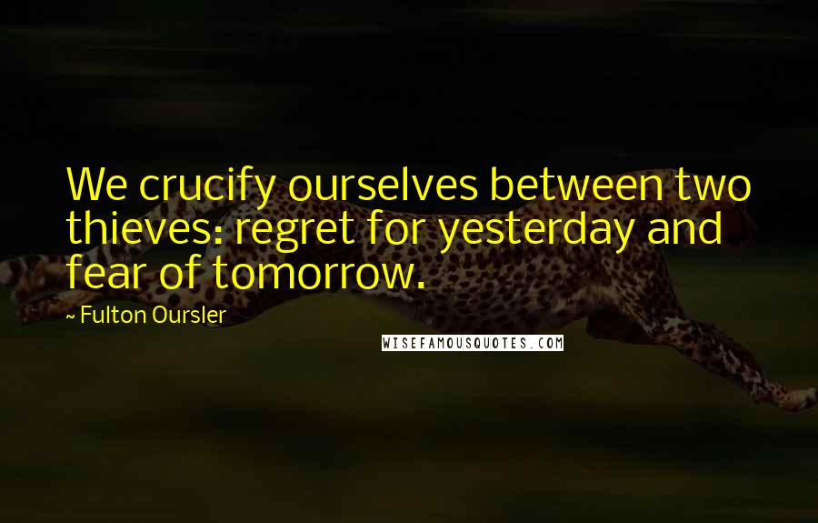 Fulton Oursler Quotes: We crucify ourselves between two thieves: regret for yesterday and fear of tomorrow.