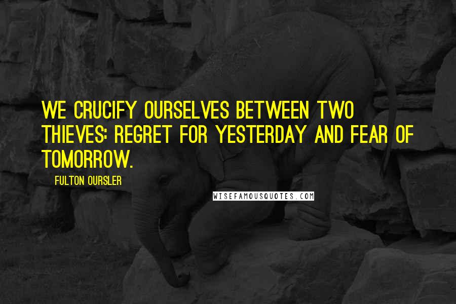 Fulton Oursler Quotes: We crucify ourselves between two thieves: regret for yesterday and fear of tomorrow.