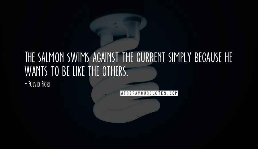 Fulvio Fiori Quotes: The salmon swims against the current simply because he wants to be like the others.