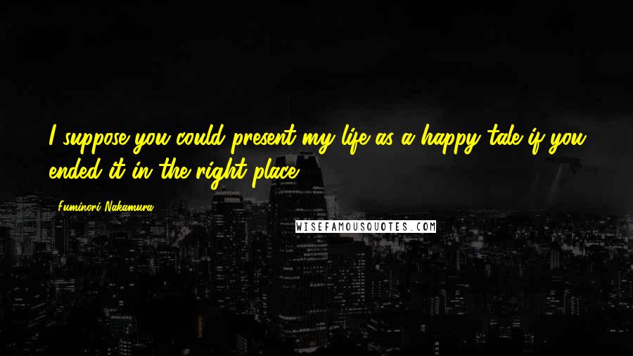 Fuminori Nakamura Quotes: I suppose you could present my life as a happy tale if you ended it in the right place.