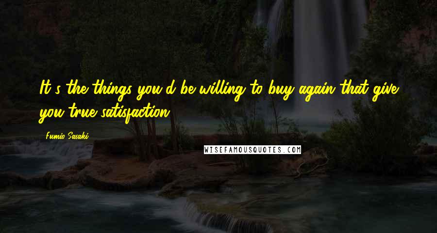 Fumio Sasaki Quotes: It's the things you'd be willing to buy again that give you true satisfaction.