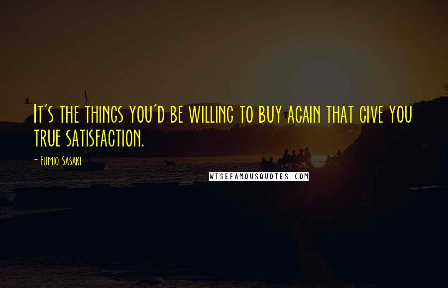 Fumio Sasaki Quotes: It's the things you'd be willing to buy again that give you true satisfaction.