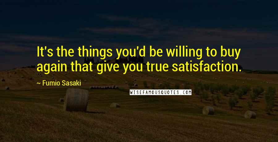 Fumio Sasaki Quotes: It's the things you'd be willing to buy again that give you true satisfaction.