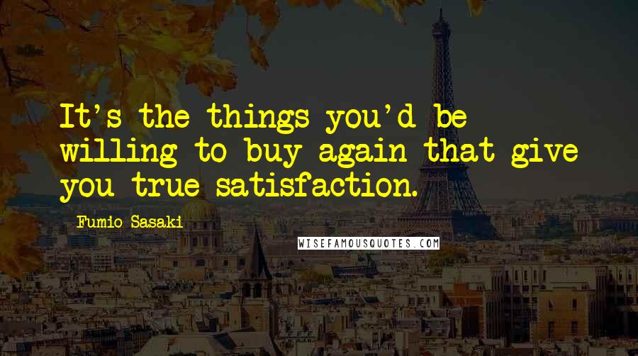 Fumio Sasaki Quotes: It's the things you'd be willing to buy again that give you true satisfaction.