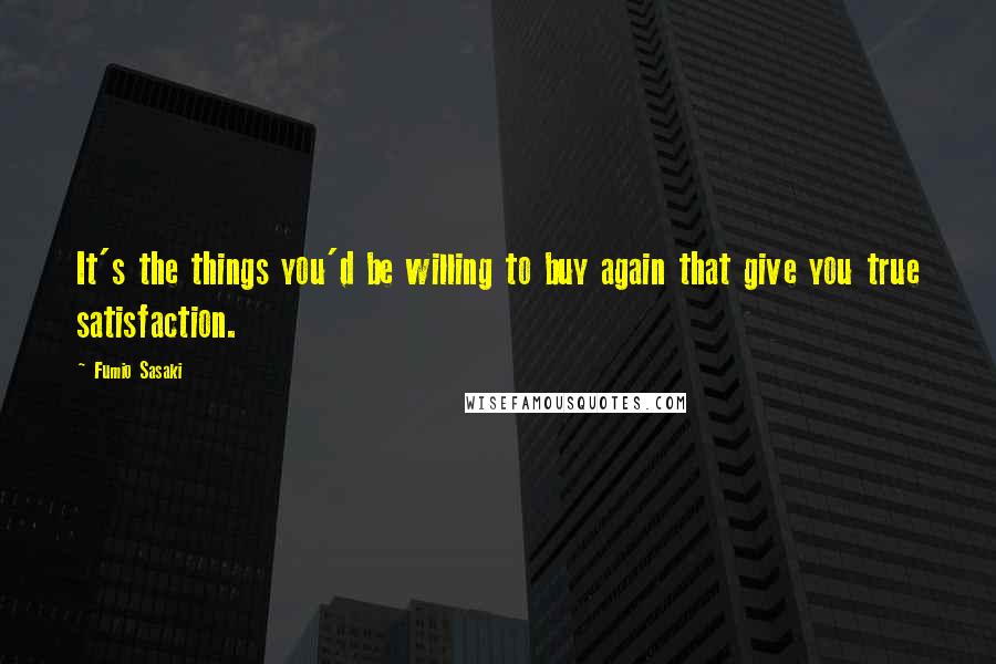 Fumio Sasaki Quotes: It's the things you'd be willing to buy again that give you true satisfaction.