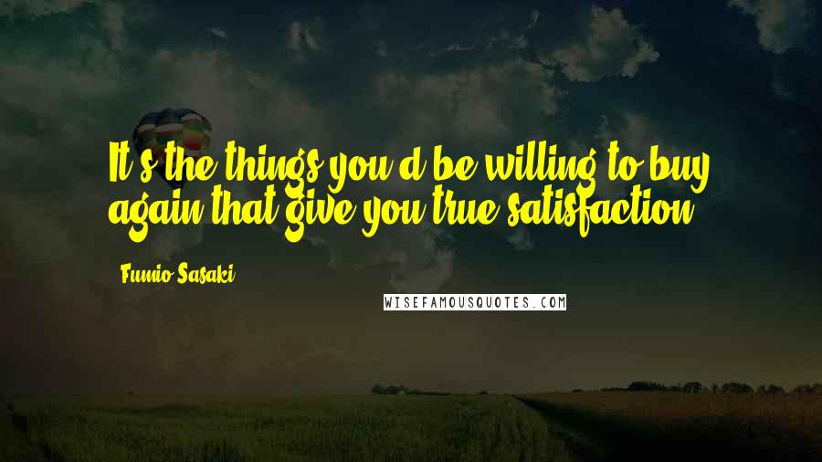 Fumio Sasaki Quotes: It's the things you'd be willing to buy again that give you true satisfaction.