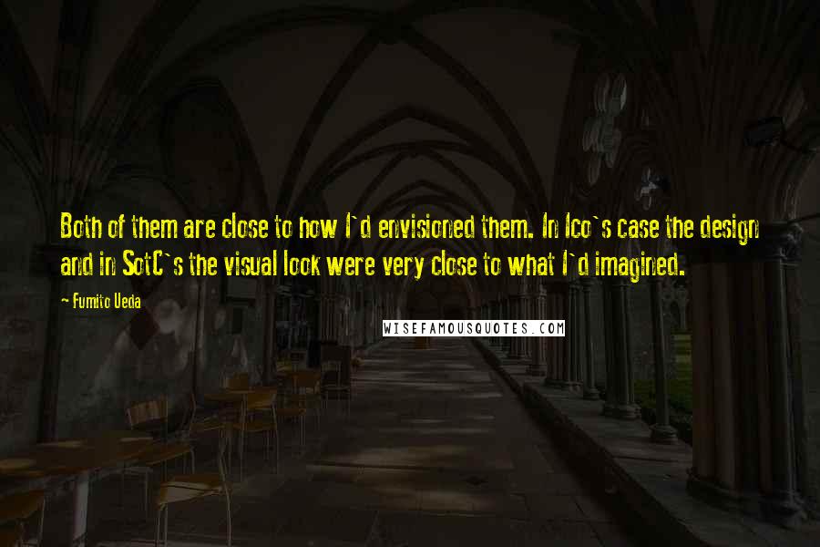 Fumito Ueda Quotes: Both of them are close to how I'd envisioned them. In Ico's case the design and in SotC's the visual look were very close to what I'd imagined.