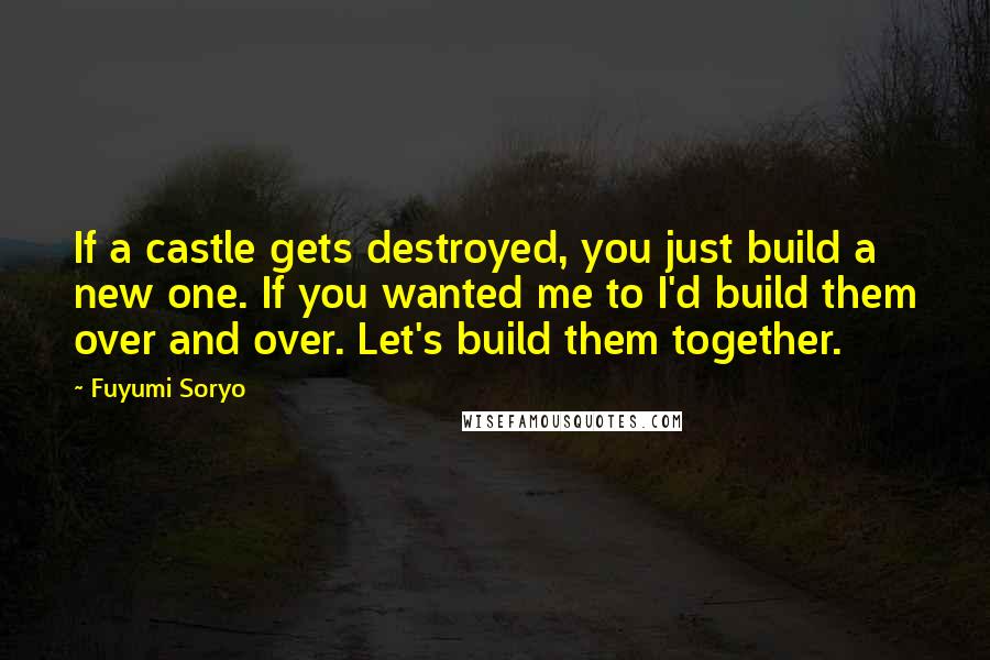 Fuyumi Soryo Quotes: If a castle gets destroyed, you just build a new one. If you wanted me to I'd build them over and over. Let's build them together.