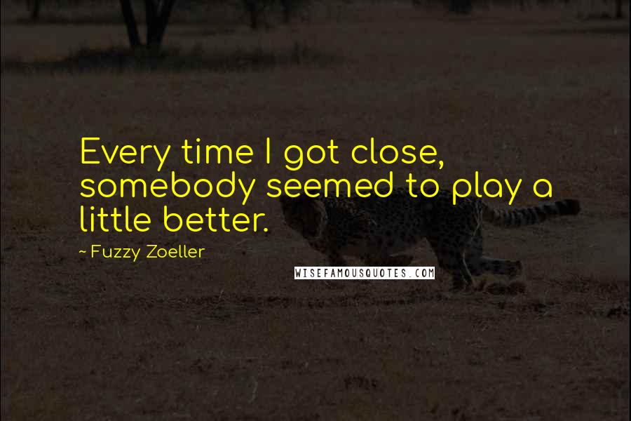 Fuzzy Zoeller Quotes: Every time I got close, somebody seemed to play a little better.