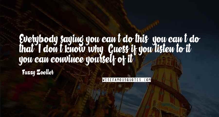 Fuzzy Zoeller Quotes: Everybody saying you can't do this, you can't do that. I don't know why. Guess if you listen to it, you can convince yourself of it.