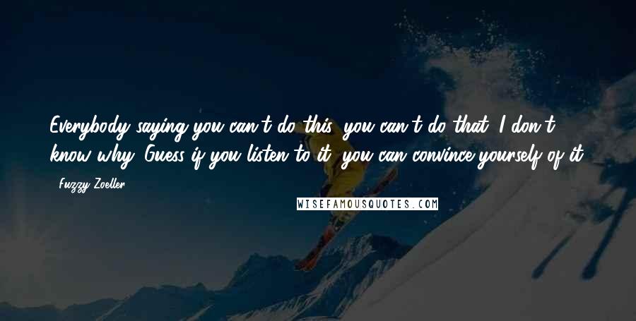 Fuzzy Zoeller Quotes: Everybody saying you can't do this, you can't do that. I don't know why. Guess if you listen to it, you can convince yourself of it.