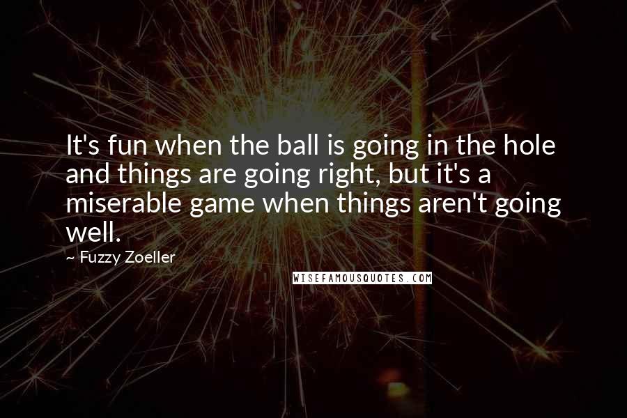 Fuzzy Zoeller Quotes: It's fun when the ball is going in the hole and things are going right, but it's a miserable game when things aren't going well.