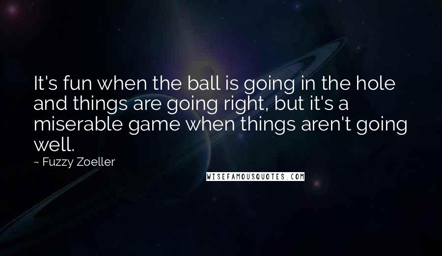 Fuzzy Zoeller Quotes: It's fun when the ball is going in the hole and things are going right, but it's a miserable game when things aren't going well.