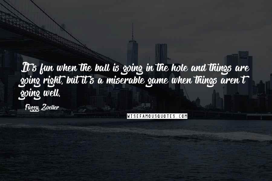 Fuzzy Zoeller Quotes: It's fun when the ball is going in the hole and things are going right, but it's a miserable game when things aren't going well.