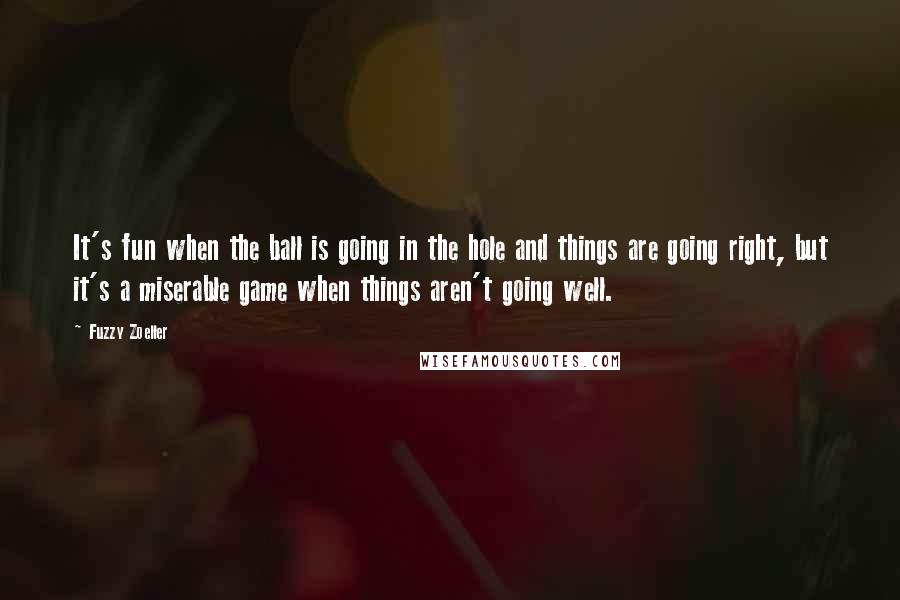 Fuzzy Zoeller Quotes: It's fun when the ball is going in the hole and things are going right, but it's a miserable game when things aren't going well.