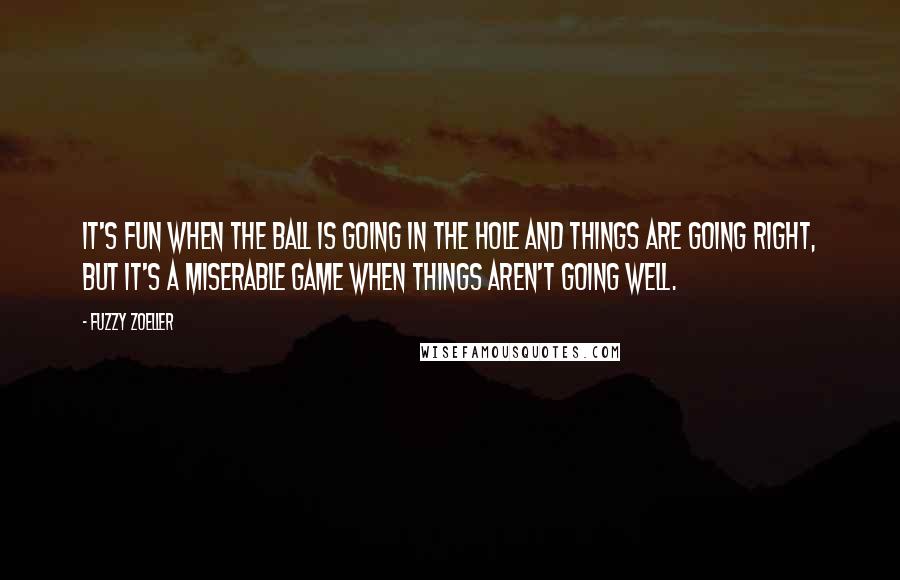 Fuzzy Zoeller Quotes: It's fun when the ball is going in the hole and things are going right, but it's a miserable game when things aren't going well.