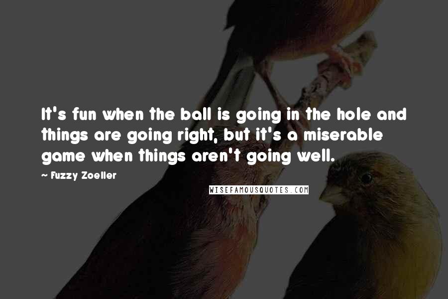 Fuzzy Zoeller Quotes: It's fun when the ball is going in the hole and things are going right, but it's a miserable game when things aren't going well.