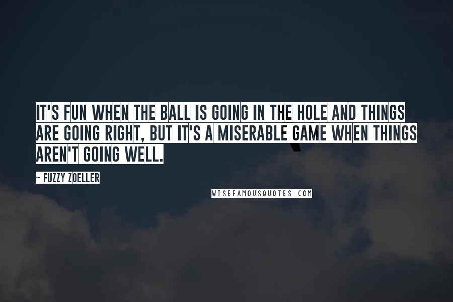 Fuzzy Zoeller Quotes: It's fun when the ball is going in the hole and things are going right, but it's a miserable game when things aren't going well.