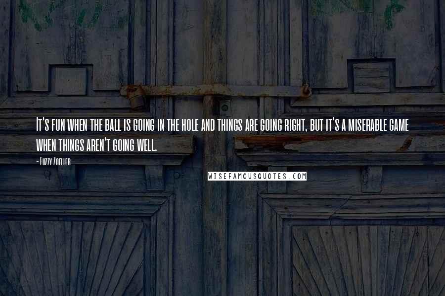 Fuzzy Zoeller Quotes: It's fun when the ball is going in the hole and things are going right, but it's a miserable game when things aren't going well.
