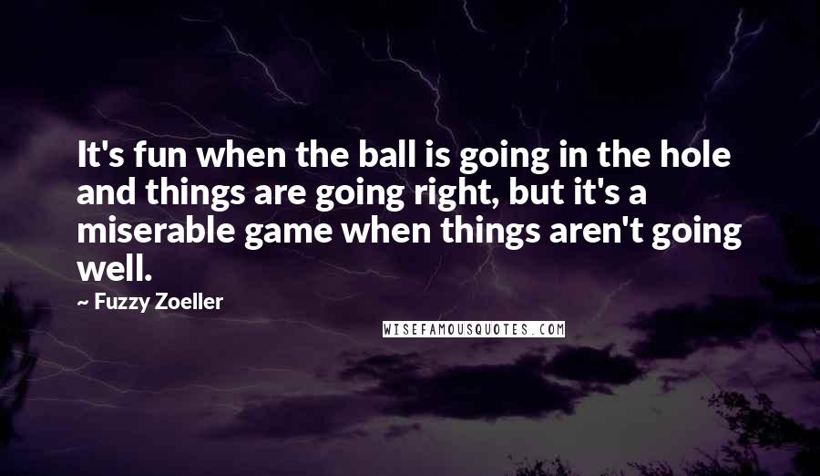 Fuzzy Zoeller Quotes: It's fun when the ball is going in the hole and things are going right, but it's a miserable game when things aren't going well.