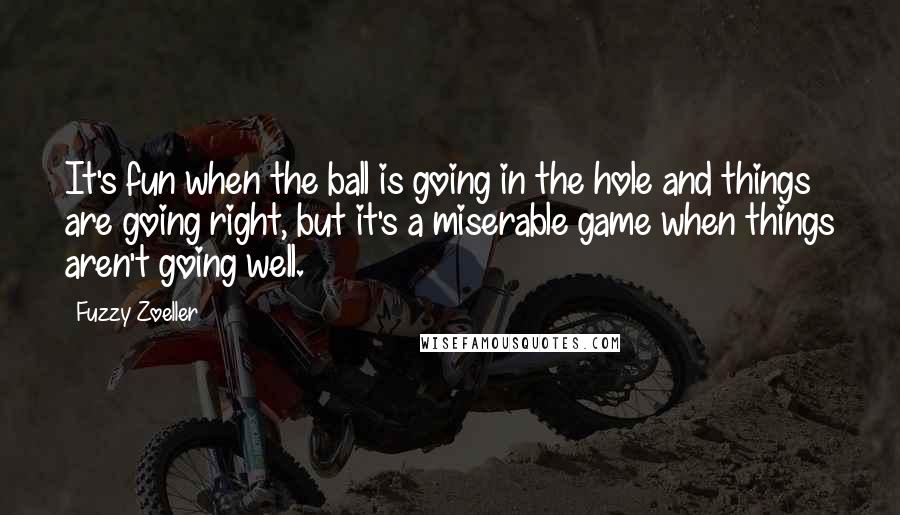 Fuzzy Zoeller Quotes: It's fun when the ball is going in the hole and things are going right, but it's a miserable game when things aren't going well.