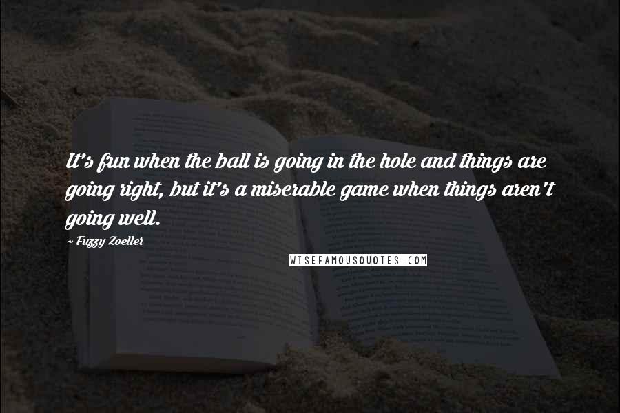 Fuzzy Zoeller Quotes: It's fun when the ball is going in the hole and things are going right, but it's a miserable game when things aren't going well.