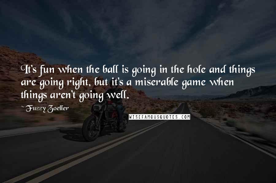 Fuzzy Zoeller Quotes: It's fun when the ball is going in the hole and things are going right, but it's a miserable game when things aren't going well.