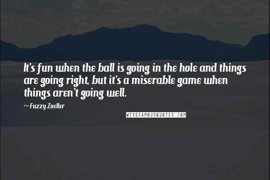 Fuzzy Zoeller Quotes: It's fun when the ball is going in the hole and things are going right, but it's a miserable game when things aren't going well.