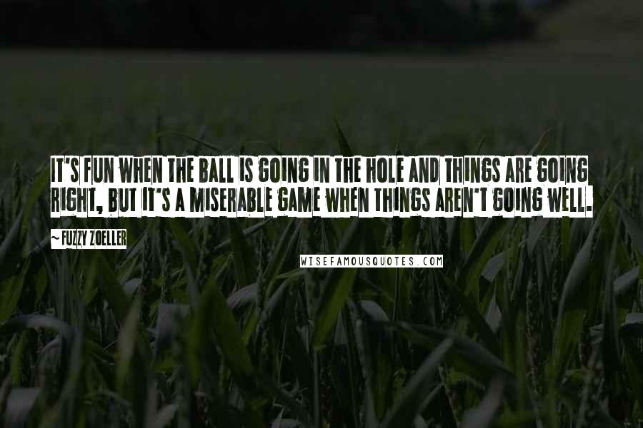 Fuzzy Zoeller Quotes: It's fun when the ball is going in the hole and things are going right, but it's a miserable game when things aren't going well.