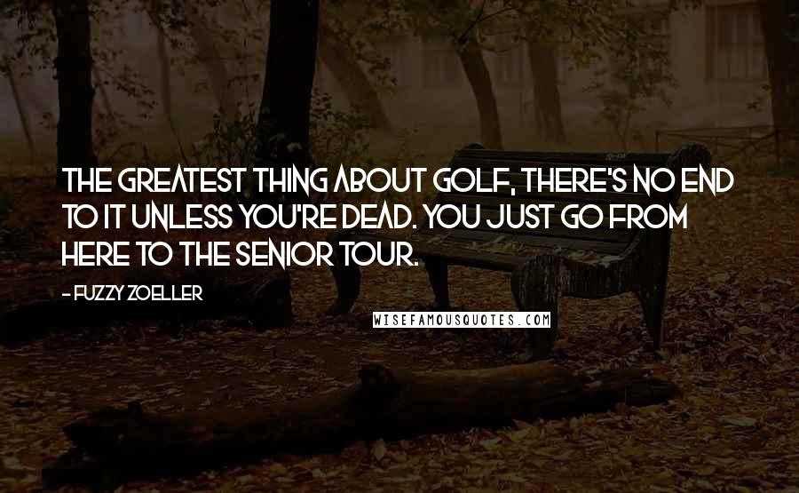 Fuzzy Zoeller Quotes: The greatest thing about golf, there's no end to it unless you're dead. You just go from here to the Senior Tour.