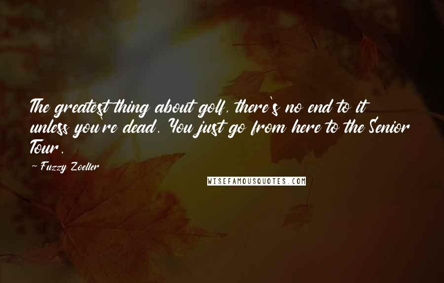 Fuzzy Zoeller Quotes: The greatest thing about golf, there's no end to it unless you're dead. You just go from here to the Senior Tour.