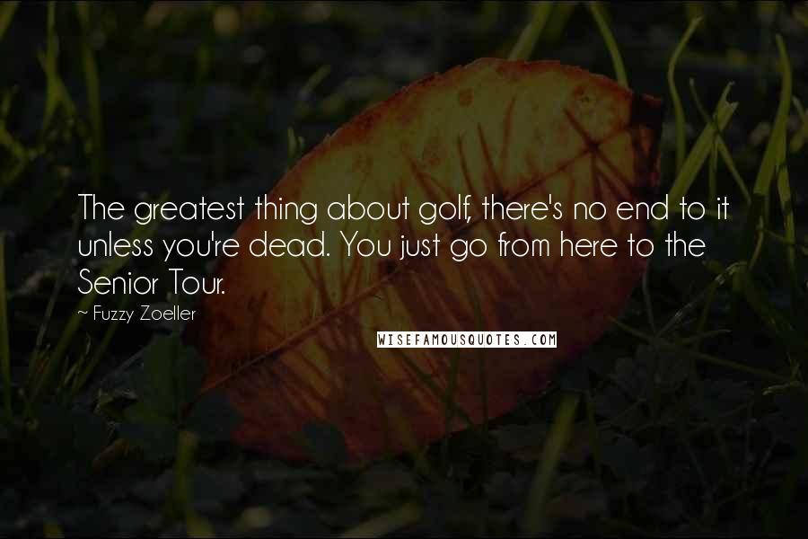 Fuzzy Zoeller Quotes: The greatest thing about golf, there's no end to it unless you're dead. You just go from here to the Senior Tour.