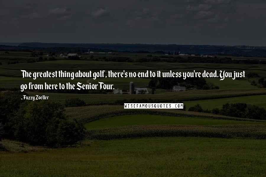 Fuzzy Zoeller Quotes: The greatest thing about golf, there's no end to it unless you're dead. You just go from here to the Senior Tour.