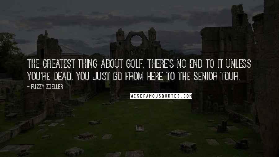 Fuzzy Zoeller Quotes: The greatest thing about golf, there's no end to it unless you're dead. You just go from here to the Senior Tour.