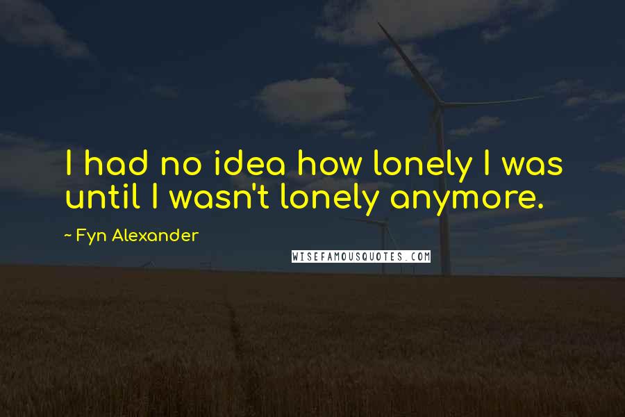 Fyn Alexander Quotes: I had no idea how lonely I was until I wasn't lonely anymore.