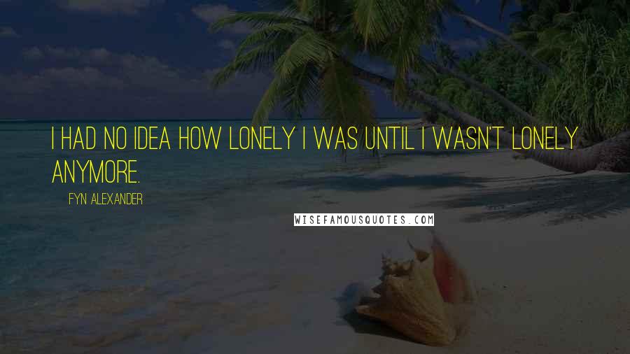 Fyn Alexander Quotes: I had no idea how lonely I was until I wasn't lonely anymore.