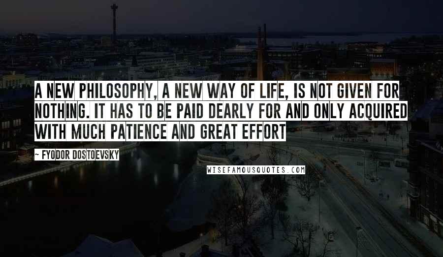 Fyodor Dostoevsky Quotes: A new philosophy, a new way of life, is not given for nothing. It has to be paid dearly for and only acquired with much patience and great effort