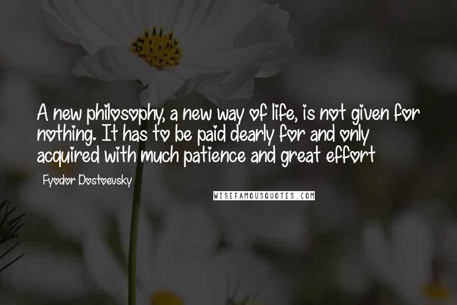 Fyodor Dostoevsky Quotes: A new philosophy, a new way of life, is not given for nothing. It has to be paid dearly for and only acquired with much patience and great effort
