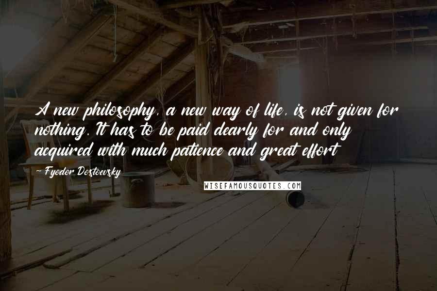 Fyodor Dostoevsky Quotes: A new philosophy, a new way of life, is not given for nothing. It has to be paid dearly for and only acquired with much patience and great effort