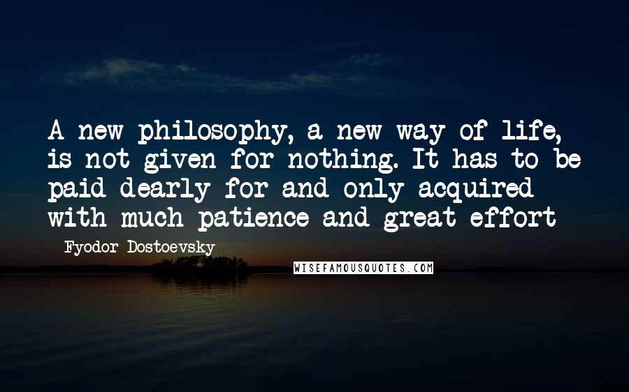 Fyodor Dostoevsky Quotes: A new philosophy, a new way of life, is not given for nothing. It has to be paid dearly for and only acquired with much patience and great effort