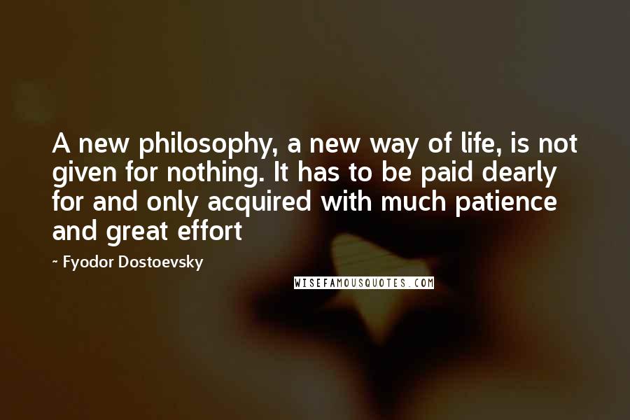 Fyodor Dostoevsky Quotes: A new philosophy, a new way of life, is not given for nothing. It has to be paid dearly for and only acquired with much patience and great effort