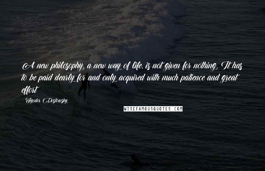 Fyodor Dostoevsky Quotes: A new philosophy, a new way of life, is not given for nothing. It has to be paid dearly for and only acquired with much patience and great effort