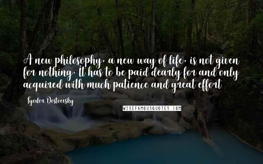 Fyodor Dostoevsky Quotes: A new philosophy, a new way of life, is not given for nothing. It has to be paid dearly for and only acquired with much patience and great effort